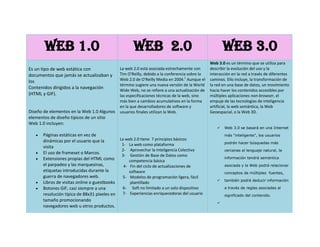 Web 1.0Web  2.0Web 3.0Es un tipo de web estática con documentos que jamás se actualizaban y los Contenidos dirigidos a la navegación (HTML y GIF).Diseño de elementos en la Web 1.0 Algunos elementos de diseño típicos de un sitio Web 1.0 incluyen:Páginas estáticas en vez de dinámicas por el usuario que la visita[El uso de frameset o Marcos. Extensiones propias del HTML como el parpadeo y las marquesinas, etiquetas introducidas durante la guerra de navegadores web. Libros de visitas online o guestbooks Botones GIF, casi siempre a una resolución típica de 88x31 píxeles en tamaño promocionando navegadores web u otros productos. formularios HTML enviados vía email. Un usuario llenaba un formulario y después de hacer clic se enviaba a través de un cliente de correo electrónico, con el problema que en el código se podía observar los detalles del envío del correo electrónico. La web 2.0 está asociada estrechamente con Tim O'Reilly, debido a la conferencia sobre la Web 2.0 de O'Reilly Media en 2004.[1] Aunque el término sugiere una nueva versión de la World Wide Web, no se refiere a una actualización de las especificaciones técnicas de la web, sino más bien a cambios acumulativos en la forma en la que desarrolladores de software y usuarios finales utilizan la Web.La web 2.0 tiene  7 principios básicos La web como plataforma  Aprovechar la Inteligencia Colectiva  Gestión de Base de Datos como competencia básica Fin del ciclo de actualizaciones de software Modelos de programación ligera, fácil plantillado  Soft no limitado a un solo dispositivoExperiencias enriquecedoras del usuarioLa estandarización en las comunicaciones a través de lenguajes de etiquetas (HTML, XML) permite compartir todo tipo de documentos (texto, audio, imágenes, planillas, etc.) y navegar con los mismos mediante quot;
casiquot;
 cualquier navegador.La Web 2.0 permite, mediante mecanismos muy simples que cualquier individuo pueda publicar. Esto mismo quot;
democratizaquot;
 el uso de internet al ampliar las posibilidades de sólo lectura.Web 3.0 es un término que se utiliza para describir la evolución del uso y la interacción en la red a través de diferentes caminos. Ello incluye, la transformación de la red en una base de datos, un movimiento hacia hacer los contenidos accesibles por múltiples aplicaciones non-browser, el empuje de las tecnologías de inteligencia artificial, la web semántica, la Web Geoespacial, o la Web 3D.Web 3.0 se basará en una Internet más quot;
inteligentequot;
, los usuarios podrán hacer búsquedas más cercanas al lenguaje natural, la información tendrá semántica asociada y la Web podrá relacionar conceptos de múltiples  fuentes, también podrá deducir informacióna través de reglas asociadas al significado del contenido.La frase “Web Semántica” hace referencia a la posibilidad de usar anotaciones de significado en el contenido para hacer deducciones básicas.Es por esto que la Web 3.0 será otra era de búsqueda de información. La búsqueda de información será refinada por eldominio especifico, contextualizada y la experiencia del usuario será más amigable.Algunas frases que definen la Web 3.0:“Yo la llamo la 'World Wide Database'” dijo Nova Spivack.“Vamos de una Web de documentos conectados a una Web de datos conectados.”<br />