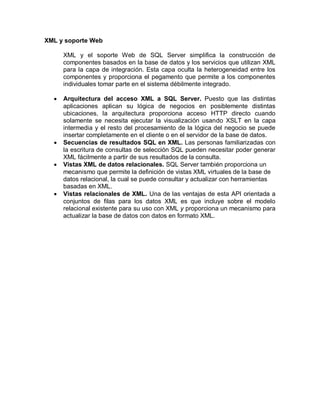 XML y soporte Web

      XML y el soporte Web de SQL Server simplifica la construcción de
      componentes basados en la base de datos y los servicios que utilizan XML
      para la capa de integración. Esta capa oculta la heterogeneidad entre los
      componentes y proporciona el pegamento que permite a los componentes
      individuales tomar parte en el sistema débilmente integrado.

     Arquitectura del acceso XML a SQL Server. Puesto que las distintas
      aplicaciones aplican su lógica de negocios en posiblemente distintas
      ubicaciones, la arquitectura proporciona acceso HTTP directo cuando
      solamente se necesita ejecutar la visualización usando XSLT en la capa
      intermedia y el resto del procesamiento de la lógica del negocio se puede
      insertar completamente en el cliente o en el servidor de la base de datos.
     Secuencias de resultados SQL en XML. Las personas familiarizadas con
      la escritura de consultas de selección SQL pueden necesitar poder generar
      XML fácilmente a partir de sus resultados de la consulta.
     Vistas XML de datos relacionales. SQL Server también proporciona un
      mecanismo que permite la definición de vistas XML virtuales de la base de
      datos relacional, la cual se puede consultar y actualizar con herramientas
      basadas en XML.
     Vistas relacionales de XML. Una de las ventajas de esta API orientada a
      conjuntos de filas para los datos XML es que incluye sobre el modelo
      relacional existente para su uso con XML y proporciona un mecanismo para
      actualizar la base de datos con datos en formato XML.
 