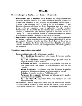 ORACLE
Herramientas para el diseño de base de datos y la consultas

      Herramientas para el diseño de bases de datos. La principal herramienta
       de diseño de bases de dalas en la familia es Oracle Designer, que traduce
       la lógica de negocio y el flujo de datos en definiciones de esquemas y
       guiones procedimentales para' la lógica de las aplicaciones, Oracle
       Designer almacena el diseño en Oracle Repository, que sirve como un
       único punto de metadatos para la aplicación. También contiene
       herramientas de desarrollo de aplicaciones para generar formularios,
       informes, y herramientas para distintos aspectos de desarrollo basado en
       Java y XML. Oracle Warehouse Builder, es una herramienta para el diseño
       e implantación de todos los aspectos de un almacén de datos.
      Herramientas de consulta. Oracle Discoverer es una herramienta basada
       en Web para realizar consultas, informes, análisis y publicación Web ad hoc
       para usuarios finales y analistas de datos. Oracle Express Server es un
       'servidor de bases de datos multidimensionales. Soporta una amplia
       variedad de consultas analíticas, así como previsiones, modelado y gestión
       del escenario.

Variaciones y extensiones de ORACLE

      Características relacionales orientadas a objetos.
           Tipos de objetos. Se soporta un único modelo de herencia para las
              jerarquías de tipos.
           Tipos de colecciones. Oracle soporta varrays, que son arrays de
              longitud variable, y tablas anidadas.
           Funciones de tablas. Son funciones que producen conjuntos de
              filas como salida y se pueden utilizaren la cláusula from de una
              consulta.
           Vistas de objetos. Proporcionan una vista de tablas de objetos
              virtuales de datos almacenados en una tabla relacional normal.
           Métodos. Se pueden escribir en PL/SQL, Java o C.
           Funciones de agregación definidas por el usuario. Se pueden
              utilizar en instrucciones SQL.
           Tipos de datos XML. Se pueden utilizar para almacenar e indexar
              documentos XML.
      Disparadores. Oracle Proporciona varios tipos de disparadores y varias
       opciones para el momento y forma en que se invocan. Oracle soporta
       disparadores de filas (row) y disparadores de instrucciones (statement).
 