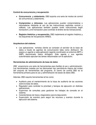 Control de concurrencia y recuperación

      Concurrencia y aislamiento. DB2·soporta una serie de modos de control
       de concurrencia y aislamiento.

      Compromiso y retroceso. Las aplicaciones pueden comprometerse o
       retrocederse mediante el uso de las instrucciones explícitas commit y
       rollback. Las aplicaciones también pueden emitir instrucciones begin
       transaction y end transaction para controlar el ámbito de las transacciones.

      Registro histórico y recuperación. DB2 implementa el registro histórico y
       los esquemas de recuperación ARIES.


Arquitectura del sistema

      Las aplicaciones remotas cliente se conectan al servidor de la base de
       datos a través de agentes de comunicación tales como db2tcpcm. Se
       asigna un agente a cada-aplicación (agente coordinador en entornos MPP o
       SMP) denominado hebra dh2agent. Este agente y sus agentes
       subordinados ejecutan las tareas relacionadas con la aplicación.

Herramientas de administración de base de datos

DB2 proporciona una serie de herramientas para facilitar el uso y administración.
Las herramientas creadas por los fabricantes han permitido-la mejora del núcleo
del conjunto de herramientas del programa. El centro de control DB2 es la
herramienta primaria para el uso y administración de bases de datos DB2.

Además; DB2 soporta herramientas ta1es como:

      Auditoría para el mantenimiento de la traza de auditoría de las acciones
       sobre la base de datos.
      Regulador para controlar la prioridad y tiempos de ejecución en distintas
       aplicaciones.
      Supervisor de consultas para gestionar los trabajos de consulta en el
       sistema.
      Características de traza y diagnóstico para la depuración.
      Supervisión de eventos para seguir los recursos y eventos durante la
       ejecución del sistema.
 