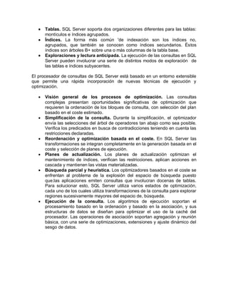    Tablas. SQL Server soporta dos organizaciones diferentes para las tablas:
       montículos e índices agrupados.
      Índices. La forma más común 'de indexación son los índices no,
       agrupados, que también se conocen como índices secundarios. Éstos
       índices son árboles B+ sobre una o más columnas de la tabla base.
      Exploraciones y lectura anticipada. La ejecución de las consultas en SQL
       Server pueden involucrar una serie de distintos modos de exploración de
       las tablas e índices subyacentes.

El procesador de consultas de SQL Server está basado en un entorno extensible
que permite una rápida incorporación de nuevas técnicas de ejecución y
optimización.

      Visión general de los procesos de optimización. Las consultas
       complejas presentan oportunidades significativas de optimización que
       requieren la ordenación de los bloques de consulta, con selección del plan
       basado en el coste estimado.
      Simplificación de la consulta. Durante la simplificación, el optimizador
       envía las selecciones del árbol de operadores tan abajo como sea posible.
       Verifica los predicados en busca de contradicciones teniendo en cuenta las
       restricciones declaradas.
      Reordenación y optimización basada en el coste. En SQL Server las
       transformaciones se integran completamente en la generación basada en el
       coste y selección de planes de ejecución.
      Planes de actualización. Los planes de actualización optimizan el
       mantenimiento de índices, verifican las restricciones. aplican acciones en
       cascada y mantienen las vistas materializadas.
      Búsqueda parcial y heurística. Los optimizadores basados en el coste se
       enfrentan al problema de la explosión del espacio de búsqueda puesto
       que.las aplicaciones emiten consultas que involucran docenas de tablas.
       Para solucionar esto, SQL Server utiliza varios estados de optimización,
       cada uno de los cuales utiliza transformaciones de la consulta para explorar
       regiones sucesivamente mayores del espacio de, búsqueda.
      Ejecución de la consulta. Los algoritmos de ejecución soportan el
       procesamiento basado en la ordenación y basado en la asociación, y sus
       estructuras de datos se diseñan para optimizar el uso de la caché del
       procesador. Las operaciones de asociación soportan agregación y reunión
       básica, con una serie de optimizaciones, extensiones y ajuste dinámico del
       sesgo de datos.
 