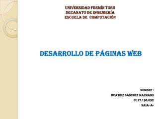 Universidad Fermín Toro
      decanato de ingeniería
      escuela de computación




Desarrollo de Páginas Web




                                          Nombre :
                          Beatriz Sánchez machado
                                      Ci:17.196.692
                                          Saia «a»
 