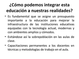 ¿Cómo podemos integrar esta educación a nuestras realidades? Es fundamental que se asigne un presupuesto importante a la educación para mejorar la infraestructura de las instituciones educativas equipadas con la tecnología actual, modernas y con ambientes amplios y cómodos. Evitándose así la sobrepoblación en las aulas de clase. Capacitaciones permanentes a los docentes en técnicas y metodologías de trabajo en el aula. 