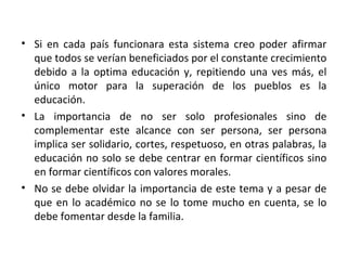 Si en cada país funcionara esta sistema creo poder afirmar que todos se verían beneficiados por el constante crecimiento debido a la optima educación y, repitiendo una ves más, el único motor para la superación de los pueblos es la educación. La importancia de no ser solo profesionales sino de complementar este alcance con ser persona, ser persona implica ser solidario, cortes, respetuoso, en otras palabras, la educación no solo se debe centrar en formar científicos sino en formar científicos con valores morales. No se debe olvidar la importancia de este tema y a pesar de que en lo académico no se lo tome mucho en cuenta, se lo debe fomentar desde la familia. 