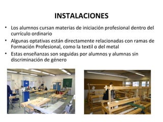 INSTALACIONES Los alumnos cursan materias de iniciación profesional dentro del currículo ordinario Algunas optativas están directamente relacionadas con ramas de Formación Profesional, como la textil o del metal Estas enseñanzas son seguidas por alumnos y alumnas sin discriminación de género 
