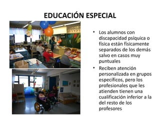 EDUCACIÓN ESPECIAL Los alumnos con discapacidad psíquica o física están físicamente separados de los demás salvo en casos muy puntuales Reciben atención personalizada en grupos específicos, pero los profesionales que les atienden tienen una cualificación inferior a la del resto de los profesores 