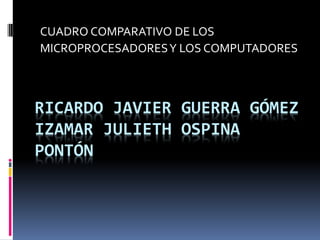 CUADRO COMPARATIVO DE LOS
MICROPROCESADORES Y LOS COMPUTADORES



RICARDO JAVIER GUERRA GÓMEZ
IZAMAR JULIETH OSPINA
PONTÓN
 