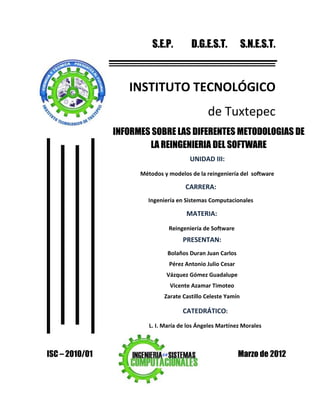 S.E.P.         D.G.E.S.T.           S.N.E.S.T.



                   INSTITUTO TECNOLÓGICO
                                               de Tuxtepec
                INFORMES SOBRE LAS DIFERENTES METODOLOGIAS DE
                        LA REINGENIERIA DEL SOFTWARE
                                        UNIDAD III:
                      Métodos y modelos de la reingeniería del software

                                      CARRERA:
                        Ingeniería en Sistemas Computacionales

                                       MATERIA:
                                Reingeniería de Software
                                     PRESENTAN:
                                Bolaños Duran Juan Carlos
                                Pérez Antonio Julio Cesar
                               Vázquez Gómez Guadalupe
                                 Vicente Azamar Timoteo
                              Zarate Castillo Celeste Yamín

                                     CATEDRÁTICO:
                         L. I. María de los Ángeles Martínez Morales



ISC – 2010/01                                               Marzo de 2012
 