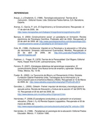REFERENCIAS:

Araujo, J. y Chadwrick, C. (1988). Tecnología educacional. Teorías de la
    instrucción. Editorial Vozes. Ltda. Ediciones Paidos Ibérica. S.A. Barcelona,
    España.

Arenas, C.; García, P. (s/f), El Cognitivismo y el Constructivismo. Recuperado el
    17 de abril de 2009, de:
    http://www.monografias.com/trabajos14/cognitivismo/cognitivismo.shtml

Barraza, A. (2002) Constructivismo social: un paradigma en formación. Revista
    electrónica de Psicología Científica. Publicado abril de 2002. Recuperado el
    20 de abril de 2009, de: http://www.psicologiacientifica.com/bv/psicologia-222-
    1-constructivismo-social-un-paradigma-en-formacion.html

Cole, M., (1996). Conferencia: Vigotski en la Psicología y la educación a 100 años
    de nacimiento. Simposio internacional Cuernavaca, Morelos. Recuperado el
    20     de   abril   de    2009,     de:    http://lchc.ucsd.edu/People/MCole/s-
    SpanishVygotsky.pdf

Fadiman, J.; Frager, R. (1979) Teorías de la Personalidad: Carl Rogers. Editorial
    Harla, Harper And R.O.W. Latinoamericana, 1979.

Ferreiro, R. (2007). Estrategias didácticas del aprendizaje cooperativo. El
    constructivismo Social: Una Nueva forma de enseñar y aprender. Editorial
    Trillas. México. Pp. 13-49.

Fowler, B., (2002). La Taxonomía de Bloom y el Pensamiento Crítico. Eduteka
   Fundación Gabriel Piedrahita Uribe. Tecnologías de la Información y la
   Comunicación para la enseñanza Básica y Media. Recuperado el 12 de Marzo
   de 2009, de: http://www.eduteka.org/profeinvitad.php3?ProfInvID=0014

González, L., (2000). Célestin Freinet: impulsor de técnicas y tecnología para la
   escuela activa. Revista de Educación y Cultura de la sección 47 del SNTE No.
   12. Recuperado el 20 de abril de 2009, de:
   http://www.latarea.com.mx/articu/articu12/gonza12.htm

Hernández, P. (2008).El paradigma conductista y su aplicación en el proceso
   educativo. (Parte I, II y III) Revista Espacio Logopédico. Recuperado el 20 de
   marzo de 2009, de:
   http://www.espaciologopedico.com/articulos/articulos2.php?Id_articulo=1555

Hernández, G. (1998). Paradigmas en psicología de la educación. Editorial Paidos
   Educador. México. 1ª. Edición 1998.
 