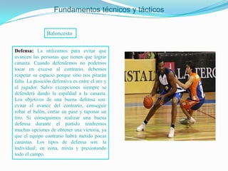 Fundamentos técnicos y tácticos


                Baloncesto


Defensa: La utilizamos para evitar que
avancen las personas que tienen que lograr
canasta. Cuando defendemos no podemos
tocar en exceso al contrario, debemos
respetar su espacio porque sino nos pitarán
falta. La posición defensiva es entre el aro y
el jugador. Salvo excepciones siempre se
defenderá dando la espaldad a la canasta.
Los objetivos de una buena defensa son:
evitar el avance del contrario, conseguir
robar el balón, cortar un pase y taponar un
tiro. Si conseguimos realizar una buena
defensa durante el partido tendremos
muchas opciones de obtener una victoria, ya
que el equipo contrario habrá metido pocas
canastas. Los tipos de defensa son: la
individual; en zona, mixta y presionando
todo el campo.
 