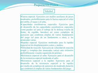 Preparación Física
                           Voleibol

•Fuerza especial. Ejercicios con medios auxiliares de pesos
moderados, preferiblemente para la fuerza especial al voleo
por arriba, el saque y el salto.
•Capacidades coordinativas especiales. Ejercicios para
el desarrollo de las capacidades coordinativas especiales
como pueden ser para el trabajo de la defensa (vuelta de
frente, de espalda, laterales) así como complejos de
ejercicios que combinen empleo de varios fundamentos
del juego (el paso de un fundamento a otro), y las
arrancadas varias.
•Rapidez especial. Ejercicios moderados para la rapidez
especial en los desplazamientos cortos y medios.
•Velocidad de reacción. Ejercicios de velocidad de reacción
simple y compleja (las arrancadas varias) ante estímulos
preferiblemente visuales (aparición de pelotas).
•Resistencia especial al salto. Ejercicios para el desarrollo
de la resistencia especial moderada al salto.
•Resistencia especial a la rapidez. Ejercicios para el
desarrollo de la resistencia especial a la rapidez
por medio de complejos de ejercicios de moderada duración
que combinen el empleo de varios fundamentos del juego.
 