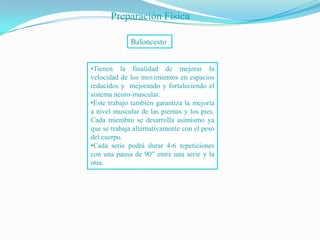 Preparación Física

             Baloncesto


•Tienen la finalidad de mejorar la
velocidad de los movimientos en espacios
reducidos y mejorando y fortaleciendo el
sistema neuro-muscular.
•Este trabajo también garantiza la mejoría
a nivel muscular de las piernas y los pies.
Cada miembro se desarrolla asimismo ya
que se trabaja alternativamente con el peso
del cuerpo.
•Cada serie podrá durar 4-6 repeticiones
con una pausa de 90” entre una serie y la
otra.
 