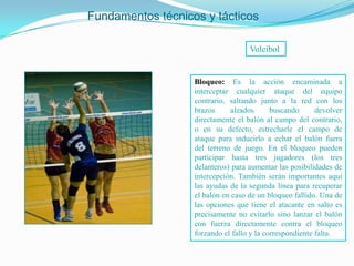 Fundamentos técnicos y tácticos

                                    Voleibol


                   Bloqueo: Es la acción encaminada a
                   interceptar cualquier ataque del equipo
                   contrario, saltando junto a la red con los
                   brazos     alzados       buscando      devolver
                   directamente el balón al campo del contrario,
                   o en su defecto, estrecharle el campo de
                   ataque para inducirlo a echar el balón fuera
                   del terreno de juego. En el bloqueo pueden
                   participar hasta tres jugadores (los tres
                   delanteros) para aumentar las posibilidades de
                   intercepción. También serán importantes aquí
                   las ayudas de la segunda línea para recuperar
                   el balón en caso de un bloqueo fallido. Una de
                   las opciones que tiene el atacante en salto es
                   precisamente no evitarlo sino lanzar el balón
                   con fuerza directamente contra el bloqueo
                   forzando el fallo y la correspondiente falta.
 