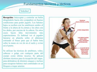 Fundamentos técnicos y tácticos

                    Voleibol

Recepción: Interceptar y controlar un balón
dirigiéndolo hacia otro compañero en buenas
condiciones para poder jugarlo. Los balones
bajos se reciben con los antebrazos unidos al
frente a la altura de la cintura y los altos con
los dedos, por encima de la cabeza. En otros
casos hacen falta movimientos más
espectaculares. Es habitual ver al jugador
lanzarse en plancha sobre el abdomen
estirando el brazo para que el balón bote
sobre la mano en vez de en el suelo y evitar
así el punto.

Se utilizan las técnicas de antebrazo, voleo,
cabeceo o golpe con cualquier parte del
cuerpo como último recurso. Se aplican
distintas técnicas para la recepción del saque,
para defenderse de distintos ataques o incluso
para recuperar balones mal controlados en un
bloqueo o toque anterior.
 