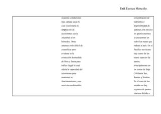 Erik Euroza Monciño.

ocasione condiciones               concentración de
más cálidas secas lo               nutrientes y
cual ocasionaría la                disponibilidad de
ampliación de                      semillas. En México
ecosistemas secos                  los pastos marinos
afectando a los                    se encuentran en
húmedos. Otras                     todos los mares que
amenaza más difícil de             rodean al país. En el
cuantificar pero                   Pacífico mexicano
evidente es la                     hay cuatro de las
extracción desmedida               nueve especies de
de flora y fauna para              pastos,
tráfico ilegal lo cual             principalmente en
afecta la capacidad del            las costas de Baja
ecosistema para                    California Sur,
mantener su                        Sonora y Sinaloa.
funcionamiento y sus               En el resto de los
servicios ambientales.             estados no hay
                                   registros de pastos
                                   marinos debido a
 