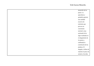 Erik Euroza Monciño.

         desarrollo de los
         pastos. La
         agricultura y
         ganadería generan
         una cantidad
         excesiva de
         nutrientes que
         provoca un
         crecimiento
         anormal y muy
         acelerado de las
         algas resultando en
         el ahogamiento de
         los pastos y
         cambiando la
         constitución de las
         praderas. El
         dragado y relleno de
         material, la pesca de
         arrastre y los altos
 