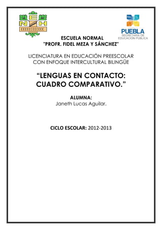 ESCUELA NORMAL
"PROFR. FIDEL MEZA Y SÁNCHEZ"
LICENCIATURA EN EDUCACIÓN PREESCOLAR
CON ENFOQUE INTERCULTURAL BILINGÜE
“LENGUAS EN CONTACTO:
CUADRO COMPARATIVO.”
ALUMNA:
Janeth Lucas Aguilar.
CICLO ESCOLAR: 2012-2013
 