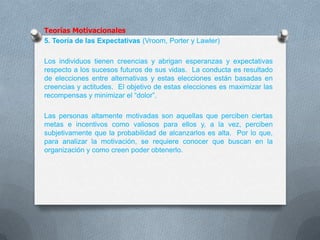 Teorías Motivacionales
5. Teoría de las Expectativas (Vroom, Porter y Lawler)
Los individuos tienen creencias y abrigan esperanzas y expectativas
respecto a los sucesos futuros de sus vidas. La conducta es resultado
de elecciones entre alternativas y estas elecciones están basadas en
creencias y actitudes. El objetivo de estas elecciones es maximizar las
recompensas y minimizar el “dolor”.
Las personas altamente motivadas son aquellas que perciben ciertas
metas e incentivos como valiosos para ellos y, a la vez, perciben
subjetivamente que la probabilidad de alcanzarlos es alta. Por lo que,
para analizar la motivación, se requiere conocer que buscan en la
organización y como creen poder obtenerlo.
 