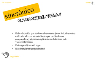 Por: Ale Y Forty

•

•
•

Es la educación que se da en el momento justo. Así, el maestro
está enlazado con los estudiantes por medio de una
computadora y utilizando aplicaciones didácticas y de
videoconferencias.
Es independiente del lugar.
Es dependiente temporalmente.

 