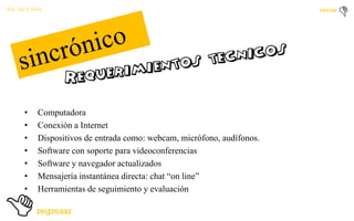 Por: Ale Y Forty

•
•
•
•
•
•
•

Computadora
Conexión a Internet
Dispositivos de entrada como: webcam, micrófono, audífonos.
Software con soporte para videoconferencias
Software y navegador actualizados
Mensajería instantánea directa: chat “on line”
Herramientas de seguimiento y evaluación

 