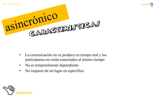 Por: Ale Y Forty

•
•
•

La comunicación no se produce en tiempo real y los
participantes no están conectados al mismo tiempo
No es temporalmente dependiente
No requiere de un lugar en específico

 