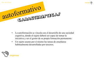 Por: Ale Y Forty

•

•

La autoformación se vincula con el desarrollo de una sociedad
cognitiva, donde el sujeto deberá ser capaz de tomar la
iniciativa y ser el gestor de su propia formación permanente.
Un sujeto asume por sí mismo las tareas de enseñanza
habitualmente desarrolladas por terceros.

 