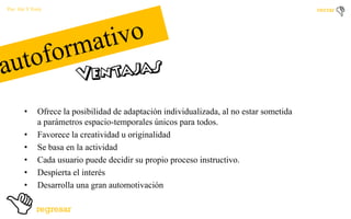 Por: Ale Y Forty

•

•
•
•
•
•

Ofrece la posibilidad de adaptación individualizada, al no estar sometida
a parámetros espacio-temporales únicos para todos.
Favorece la creatividad u originalidad
Se basa en la actividad
Cada usuario puede decidir su propio proceso instructivo.
Despierta el interés
Desarrolla una gran automotivación

 