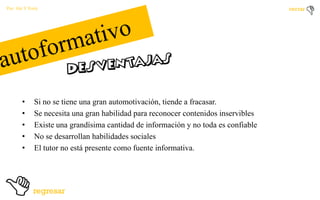 Por: Ale Y Forty

•
•
•
•
•

Si no se tiene una gran automotivación, tiende a fracasar.
Se necesita una gran habilidad para reconocer contenidos inservibles
Existe una grandísima cantidad de información y no toda es confiable
No se desarrollan habilidades sociales
El tutor no está presente como fuente informativa.

 
