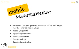 Por: Ale Y Forty

•
•
•
•
•
•

Es aquel aprendizaje que se da a través de medios electrónicos
móviles como tablets o celulares.
Tecnología portátil
Aprendizaje funcional
Aprendizaje flexible
Autoaprendizaje
Tecnología motivadora

 