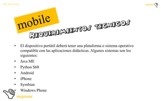 Por: Ale Y Forty

•

•
•
•
•
•
•

El dispositivo portátil deberá tener una plataforma o sistema operativo
compatible con las aplicaciones didácticas. Algunos sistemas son los
siguientes:
Java ME
Python S60
Android
iPhone
Symbian
Windows Phone

 