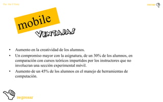 Por: Ale Y Forty

•
•

•

Aumento en la creatividad de los alumnos.
Un compromiso mayor con la asignatura, de un 30% de los alumnos, en
comparación con cursos teóricos impartidos por los instructores que no
involucran una sección experimental móvil.
Aumento de un 45% de los alumnos en el manejo de herramientas de
computación.

 