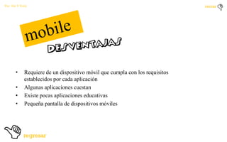 Por: Ale Y Forty

•

•
•
•

Requiere de un dispositivo móvil que cumpla con los requisitos
establecidos por cada aplicación
Algunas aplicaciones cuestan
Existe pocas aplicaciones educativas
Pequeña pantalla de dispositivos móviles

 