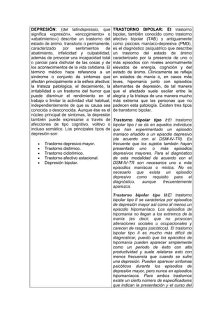 DEPRESIÓN: (del latíndepressio, que
significa «opresión», «encogimiento» o
«abatimiento») describe un trastorno del
estado de ánimo, transitorio o permanente,
caracterizado por sentimientos de
abatimiento, infelicidad y culpabilidad,
además de provocar una incapacidad total
o parcial para disfrutar de las cosas y de
los acontecimientos de la vida cotidiana. El
término médico hace referencia a un
síndrome o conjunto de síntomas que
afectan principalmente a la esfera afectiva:
la tristeza patológica, el decaimiento, la
irritabilidad o un trastorno del humor que
puede disminuir el rendimiento en el
trabajo o limitar la actividad vital habitual,
independientemente de que su causa sea
conocida o desconocida. Aunque ése es el
núcleo principal de síntomas, la depresión
también puede expresarse a través de
afecciones de tipo cognitivo, volitivo o
incluso somático. Los principales tipos de
depresión son:
Trastorno depresivo mayor.
Trastorno distímico.
Trastorno ciclotímico.
Trastorno afectivo estacional.
Depresión bipolar.
TRASTORNO BIPOLAR: El trastorno
bipolar, también conocido como trastorno
afectivo bipolar (TAB) y antiguamente
como psicosis maníaco-depresiva (PMD),
es el diagnóstico psiquiátrico que describe
un trastorno del estado de ánimo
caracterizado por la presencia de uno o
más episodios con niveles anormalmente
elevados de energía, cognición y del
estado de ánimo. Clínicamente se refleja
en estados de manía o, en casos más
leves, hipomanía junto con episodios
alternantes de depresión, de tal manera
que el afectado suele oscilar entre la
alegría y la tristeza de una manera mucho
más extrema que las personas que no
padecen esta patología. Existen tres tipos
de transtorno bipolar.
Trastorno bipolar tipo I:El trastorno
bipolar tipo I se da en aquellos individuos
que han experimentado un episodio
maniaco añadido a un episodio depresivo
(de acuerdo con el DSM-IV-TR). Es
frecuente que los sujetos también hayan
presentado uno o más episodios
depresivos mayores. Para el diagnóstico
de esta modalidad de acuerdo con el
DSM-IV-TR son necesarios uno o más
episodios maníacos o mixtos. No es
necesario que exista un episodio
depresivo como requisito para el
diagnóstico, aunque frecuentemente
aparezca.
Trastorno bipolar tipo II:El trastorno
bipolar tipo II se caracteriza por episodios
de depresión mayor así como al menos un
episodio hipomaníaco. Los episodios de
hipomanía no llegan a los extremos de la
manía (es decir, que no provocan
alteraciones sociales u ocupacionales y
carecen de rasgos psicóticos). El trastorno
bipolar tipo II es mucho más difícil de
diagnosticar, puesto que los episodios de
hipomanía pueden aparecer simplemente
como un periodo de éxito con alta
productividad y suele relatarse esto con
menos frecuencia que cuando se sufre
una depresión. Pueden aparecer síntomas
psicóticos durante los episodios de
depresión mayor, pero nunca en episodios
hipomaníacos. Para ambos trastornos
existe un cierto número de especificadores
que indican la presentación y el curso del
 