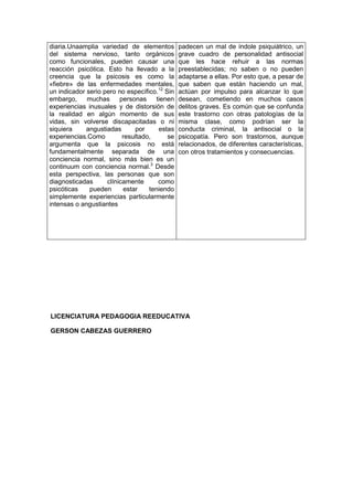 diaria.Unaamplia variedad de elementos
del sistema nervioso, tanto orgánicos
como funcionales, pueden causar una
reacción psicótica. Esto ha llevado a la
creencia que la psicosis es como la
«fiebre» de las enfermedades mentales,
un indicador serio pero no específico.12
Sin
embargo, muchas personas tienen
experiencias inusuales y de distorsión de
la realidad en algún momento de sus
vidas, sin volverse discapacitadas o ni
siquiera angustiadas por estas
experiencias.Como resultado, se
argumenta que la psicosis no está
fundamentalmente separada de una
conciencia normal, sino más bien es un
continuum con conciencia normal.3
Desde
esta perspectiva, las personas que son
diagnosticadas clínicamente como
psicóticas pueden estar teniendo
simplemente experiencias particularmente
intensas o angustiantes
padecen un mal de índole psiquiátrico, un
grave cuadro de personalidad antisocial
que les hace rehuir a las normas
preestablecidas; no saben o no pueden
adaptarse a ellas. Por esto que, a pesar de
que saben que están haciendo un mal,
actúan por impulso para alcanzar lo que
desean, cometiendo en muchos casos
delitos graves. Es común que se confunda
este trastorno con otras patologías de la
misma clase, como podrían ser la
conducta criminal, la antisocial o la
psicopatía. Pero son trastornos, aunque
relacionados, de diferentes características,
con otros tratamientos y consecuencias.
LICENCIATURA PEDAGOGIA REEDUCATIVA
GERSON CABEZAS GUERRERO
 