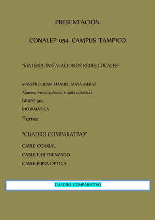 PRESENTACIÓN
CONALEP 054 CAMPUS TAMPICO
“MATERIA: INSTALACION DE REDES LOCALES”
MAESTRO: JUAN MANUEL MAYA MERAZ
Alumno: VICENTE MISAEL TORRES GONZÁLEZ
GRUPO 509
INFORMÁTICA
Tema:
“CUADRO COMPARATIVO”
CABLE COAXIAL
CABLE PAR TRENZADO
CABLE FIBRA ÓPTICA
CUADRO COMPARATIVO
 
