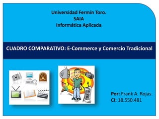CUADRO COMPARATIVO: E-Commerce y Comercio Tradicional 
Por: Frank A. Rojas. 
CI: 18.550.481 
Universidad Fermín Toro. 
SAIA 
Informática Aplicada 
 