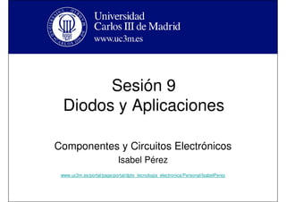 Sesión 9
Diodos y Aplicaciones
Componentes y Circuitos Electrónicos
Isabel Pérez
www.uc3m.es/portal/page/portal/dpto_tecnologia_electronica/Personal/IsabelPerez
 