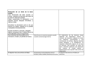 El deporte más concurrido es el futbol. Se presentaenvariosdeportescomoel
beisbol,futbol,voleibol,atletismoentre otros.
El deporte máscomúnes el futbol yel
atletismo.
o
o Reducción de un dedo de la mano
luxado:
Tirar firmemente del dedo durante un
minuto, mientras se tracciona del resto de
la mano en dirección opuesta.
Volver suavemente la articulación a su
posición normal. Después inmovilizar, y
calmar el dolor.
3. Inmovilizar la articulación como si de una
fractura se tratara, evitando en lo posible
manipularla innecesariamente.
4.
5. Acostar al enfermo, tranquilo y abrigado.
6. Aplicar compresas frías o bolsas frías en la
zona afectada (como en esguinces).
Sus síntomas más frecuentes son la
hinchazón, el dolor y la pérdida de fuerza.
Dolorbrusco enocasionespasajero,puede
sucederunahemorragiainterna.
El tratamiento de las lesiones óseas
depende del diagnóstico exacto. A
menudo, las lesiones malignas se tratan
con radiación, quimioterapia o una
combinación de ambas. Algunas lesiones
óseas benignas, y no neoplásicas, no
requieren tratamiento alguno. En el caso
de lesiones más grandes de todos los
tipos o lesiones agresivas que destruyen
los huesos, la cirugía abierta o
laparoscópica es la opción más común de
tratamiento.
 