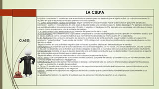 LA CULPA
CLASES
La culpa consciente. Es aquélla en que el resultado es previsto pero no deseado por el sujeto activo. La culpa inconsciente. Es
aquella en que el resultado no ha sido previsto ni ha sido querido.
1°.- Culpa por comisión y culpa por omisión. Según consista en una actividad e hacer o de no hacer por parte del deudor.
Comisión = positiva = Imprudencia. En este caso el deudor realiza una conducta que no debía desplegar. Por ejemplo conducir a
exceso de velocidad por una zona escolar. Omisión = negativa = Negligencia. Por ejemplo una persona se percata que un ciego
camina hacia un precipicio y no le advierte del peligro.
2°.-Culpa contractual y extracontractual. Sistemas de apreciación de la culpa.
A.- En Concreto. Para determinar la culpa debe compararse la conducta desplegada para el sujeto en un momento dado y que
se desea calificar con la conducta habitual que normalmente desarrolla ese mismo sujeto en su vida diaria.
B.- En Abstracto. Si la conducta del sujeto de derecho es inferior al del ente abstracto, aquel había incurrido en culpa. Ente
abstracto: “pater familiae” “buen padre de familia” 1270 código civil. La doctrina ha clasificado la culpa desde diversos puntos
de vista a saber:
·Según consista en una actividad negativa (de no hacer) o positiva (de hacer) desarrollada por el deudor:
a)Negligencia: Consiste en que el autor desarrolla una actividad negativa, un no hacer, una simple abstención. Ocurre cuando
el deudor no desarrolla una actividad que estaba obligado a ejecutar, o cuando si bien actúa lo hace de manera insuficiente.
b)Imprudencia: Consiste en que el deudor desarrolla una actividad o conducta que no debía realizar. Ocurre cuando el agente
del daño realiza una actividad que no debía ejecutar.
·Según se refiera a los actos intencionales o a los culposos propiamente dichos.
a)Latu sensu: Que comprende los actos intencionales (dolosos) por parte del deudor y también los actos no intencionales, tales
como la simple imprudencia o negligencia.
b)Strictu sensu: Excluye los actos intencionales o dolosos y comprende sólo los actos no intencionales o propiamente culposos.
· Según su gradación o grado de gravedad.
a) Grave: Es aquella que consiste en no aportar a los negocios propios el cuidado que las personas menos cuidadosas y más
estúpidas no dejan de aportar a sus negocios.
b)Leve: Consiste en no aportar a los negocios de otro el cuidado que el común de los hombres aportan comúnmente a sus
negocios.
c) Levísima: Consiste en no aportar el cuidado que las personas más astutas aportan a sus negocios.
 