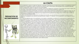 LA CULPA
PRESUNCION DE
INCUMPLIMIENTO
El Incumplimiento culposo no debe ser tolerado consentido ni permitido por el ordenamiento jurídico. Si el legislador acepta o
permite el incumplimiento culposo no estamos en presencia de un hecho ilícito, ente requiere como condición SINE QUA
NOM la antijurícidad, implica la violación de normas legales.
Para que el hecho produzca sus efectos normales como lo es la obligación de reparar, es necesario que cause un daño. Sino
causa daño, nada habrá de reparar y el hecho ilícito como tal será intrascendente en materia civil.
En las Obligaciones Extracontractuales, el acreedor o víctima debe probar el incumplimiento de la obligación legal. Una vez
demostrado el incumplimiento, precisamos que la Ley atribuye que hubo Culpa de parte del incumplidor de la obligación.
Mientras que, el tratamiento legal difiere en lo que respecta al incumplimiento de obligaciones contractuales; en éstas, la
LEY ESTATUYE DOS PRESUNCIONES.
En efecto, de tratarse del incumplimiento de obligaciones escritas, una vez probada por el acreedor la existencia de la
obligación, de seguidas la Ley, precisa dos presunciones, a saber: (1°) Presume, el incumplimiento de la obligación por el
deudor. Y,
(2°) Presume además, que el incumplimiento fue Culposo o Imputable a su persona. En consecuencia, en aplicación a lo
sancionado en el Art.1.354 CC, el acreedor debe demostrar en primer orden, y de manera necesaria, la existencia de la
obligación. De lograrlo, la Ley presume que la misma ha sido incumplida, y además, que lo fue de forma Culposa. Presume
que el incumplimiento fue por la Culpa o hecho que le es imputable al deudor. Veamos un ejemplo. Las partes han suscrito
un contrato de préstamo; vencida la obligación, esto es, llegado el día del término que hace exigible el pago, es el caso
que, la obligación es insatisfecha. El acreedor probará la existencia del contrato y por ende, de la obligación válida que
surge del mismo. Alegará en vía judicial, el incumplimiento del deudor. Para ello, le basta presentar la prueba instrumental o
escrita, u otra, donde consta la existencia de la obligación. Luego, corresponde al deudor, demostrar que ya cumplió o
pagó la prestación que le es exigida. O bien, éste podría alegar y probar que su incumplimiento contractual, se debió a la
ocurrencia de una de las causas extrañas no imputables a su persona (es la falta de la culpa). Cualquiera de estas
probanzas, son cargas exclusivas del deudor. Reiteramos, demostrado por el acreedor, la existencia del contrato donde
consta la obligación; es suficiente para activar, ope legis, las dos presunciones de derecho. Y es que, producida la prueba de
la existencia de la obligación, el acreedor no tiene que probar el incumplimiento de ella; no tiene la carga de demostrar la
contravención del deudor y menos aún tendrá que probar, que el incumplimiento fue culposo o imputable al deudor, o si
hubo culpa grave, leve o levísima. Estas son circunstancias que la Ley presume han ocurrido. Por su parte, el deudor que
pretenda o alegue estar liberado de la ejecución de la obligación, podrá desvirtuar las dos presunciones, ya que son de
carácter juris tantum (admiten prueba en contrario), Arts.1.270 y 1.271 eiusdem. Hará valer la prueba de cualquiera de los
medios de extinción de las obligaciones. Por excepción, hay situaciones jurídicas concretas, donde la Ley aumenta la carga
probatoria (onus probandi) del acreedor; quien deberá probar
 