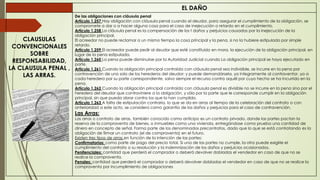 EL DAÑO
CLAUSULAS
CONVENCIONALES
SOBRE
RESPONSABILIDAD,
LA CLAUSULA PENAL ,
LAS ARRAS.
De las obligaciones con cláusula penal
Artículo 1.257 Hay obligación con cláusula penal cuando el deudor, para asegurar el cumplimiento de la obligación, se
compromete a dar o a hacer alguna cosa para el caso de inejecución o retardo en el cumplimiento.
Artículo 1.258 La cláusula penal es la compensación de los t daños y perjuicios causados por la inejecución de la
obligación principal.
El acreedor no puede reclamar a un mismo tiempo la cosa principal y la pena, si no la hubiere estipulado por simple
retardo.
Artículo 1.259 El acreedor puede pedir al deudor que esté constituido en mora, la ejecución de la obligación principal, en
lugar de la pena estipulada.
Artículo 1.260 La pena puede disminuirse por la Autoridad Judicial cuando La obligación principal se haya ejecutado en
parte.
Artículo 1.261 Cuando la obligación principal contraída con cláusula penal sea indivisible, se incurre en la pena por
contravención de uno solo de los herederos del deudor; y puede demandársela, ya íntegramente al contraventor, ya a
cada heredero por su parte correspondiente, salvo siempre el recurso contra aquél por cuyo hecho se ha Incurrido en la
pena.
Artículo 1.262 Cuando la obligación principal contraída con cláusula penal es divisible no se incurre en la pena sino por el
heredero del deudor que contraviniere a la obligación, y sólo por la parte que le corresponde cumplir en la obligación
principal, sin que pueda obrar contra los que la han cumplido.
Artículo 1.263 A falta de estipulación contraria, lo que se da en arras al tiempo de la celebración del contrato o con
anterioridad a este acto, se considera como garantía de los daños y perjuicios para el caso de contravención.
Las Arras:
Las arras o contrato de arras, también conocido como anticipo es un contrato privado, donde las partes pactan la
reserva de la compraventa de bienes, o inmuebles como una vivienda, entregándose como prueba una cantidad de
dinero en concepto de señal. Forma parte de los denominados precontratos, dado que lo que se está contratando es la
obligación de firmar un contrato (el de compraventa) en el futuro.
Existen tres tipos de arras en función de la intención de las partes:
Confirmatorias: como parte de pago del precio total. Si una de las partes no cumple, la otra puede exigirle el
cumplimiento del contrato o su resolución y la indemnización de los daños y perjuicios ocasionados.
Penitenciales: cantidad que perderá el comprador o deberá devolver dobladas el vendedor en caso de que no se
realice la compraventa.
Penales: cantidad que perderá el comprador o deberá devolver dobladas el vendedor en caso de que no se realice la
compraventa por incumplimiento de obligaciones
 
