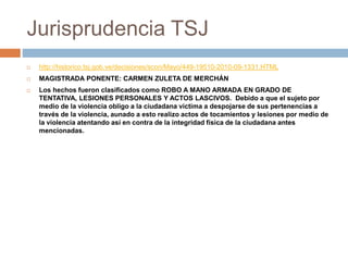 Jurisprudencia TSJ
 http://historico.tsj.gob.ve/decisiones/scon/Mayo/449-19510-2010-09-1331.HTML
 MAGISTRADA PONENTE: CARMEN ZULETA DE MERCHÁN
 Los hechos fueron clasificados como ROBO A MANO ARMADA EN GRADO DE
TENTATIVA, LESIONES PERSONALES Y ACTOS LASCIVOS. Debido a que el sujeto por
medio de la violencia obligo a la ciudadana victima a despojarse de sus pertenencias a
través de la violencia, aunado a esto realizo actos de tocamientos y lesiones por medio de
la violencia atentando así en contra de la integridad física de la ciudadana antes
mencionadas.
 