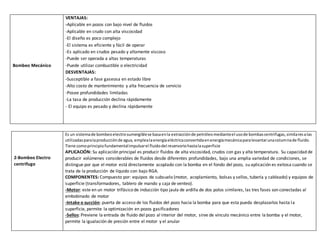 Bombeo Mecánico
VENTAJAS:
-Aplicable en pozos con bajo nivel de fluidos
-Aplicable en crudo con alta viscosidad
-El diseño es poco complejo
-El sistema es eficiente y fácil de operar
-Es aplicado en crudos pesado y altamente viscoso
-Puede ser operada a altas temperaturas
-Puede utilizar combustible o electricidad
DESVENTAJAS:
-Susceptible a fase gaseosa en estado libre
-Alto costo de mantenimiento y alta frecuencia de servicio
-Posee profundidades limitadas
-La tasa de producción declina rápidamente
- El equipo es pesado y declina rápidamente
2-Bombeo Electro
centrifugo
Es un sistemade bombeoelectrosumergiblese basaenla extracciónde petróleomedianteel usode bombascentrifugas,similaresalas
utilizadasparalaproducciónde agua, emplealaenergíaeléctricaconvertidaenenergíamecánicaparalevantarunacolumnade fluido.
Tiene comoprincipiofundamentalimpulsarel fluidodel reservoriohastalasuperficie
APLICACIÓN: Su aplicación principal es producir fluidos de alta viscosidad, crudos con gas y alta temperatura. Su capacidad de
producir volúmenes considerables de fluidos desde diferentes profundidades, bajo una amplia variedad de condiciones, se
distingue por que el motor está directamente acoplado con la bomba en el fondo del pozo, su aplicación es exitosa cuando se
trata de la producción de líquido con bajo RGA.
COMPONENTES: Compuesto por: equipos de subsuelo (motor, acoplamiento, bolsas y sellos, tubería y cableado) y equipos de
superficie (transformadores, tablero de mando y caja de venteo).
-Motor: este en un motor trifásico de inducción tipo jaula de ardilla de dos polos similares, las tres fases son conectadas al
embobinado de motor
-Intake o succión: puerta de acceso de los fluidos del pozo hacia la bomba para que esta pueda desplazarlos hasta la
superficie, permite la optimización en pozos gasificadores
-Sellos: Previene la entrada de fluido del pozo al interior del motor, sirve de vinculo mecánico entre la bomba y el motor,
permite la igualación de presión entre el motor y el anular
 