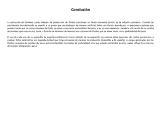 Conclusión
La aplicación del bombeo como método de producción de fluidos constituye un factor relevante dentro de la industria petrolera. Cuando los
yacimientos han declinado su presión a tal punto que no producen de manera artificial, habrá un efecto causado por las presiones capilares que
pueden hacer que un cierto volumen de fluido se eleve a una cierta profundidad del pozo, y es en este momento cuando la utilización de las unidad
de bombeo que este en uso, tiene la función de terminar de levantar esa columna de fluidos que se eleva hasta cierta profundidad del pozo.
El uso de cada una de las unidades de superficies (Balancín) como método de recuperación secundaria, debe depender de ciertos parámetros a
evaluar. Estos parámetros son la productividad que tenga el equipo de manejar la producción disponible y de soportar las cargas generadas por los
fluidos y equipos de bombeo del pozo, así como también los niveles de profundidad a los que estarán sometidos y en los cuales influye los esfuerzos
de tensión, elongación y peso.
 