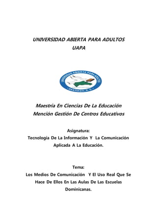 UNIVERSIDAD ABIERTA PARA ADULTOS
UAPA
Maestría En Ciencias De La Educación
Mención Gestión De Centros Educativos
Asignatura:
Tecnología De La Información Y La Comunicación
Aplicada A La Educación.
Tema:
Los Medios De Comunicación Y El Uso Real Que Se
Hace De Ellos En Las Aulas De Las Escuelas
Dominicanas.
 