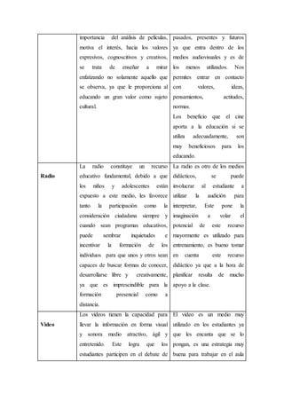 importancia del análisis de películas,
motiva el interés, hacia los valores
expresivos, cognoscitivos y creativos,
se trata de enseñar a mirar
enfatizando no solamente aquello que
se observa, ya que le proporciona al
educando un gran valor como sujeto
cultural.
pasados, presentes y futuros
ya que entra dentro de los
medios audiovisuales y es de
los menos utilizados. Nos
permites entrar en contacto
con valores, ideas,
pensamientos, actitudes,
normas.
Los beneficio que el cine
aporta a la educación si se
utiliza adecuadamente, son
muy beneficiosos para los
educando.
Radio
La radio constituye un recurso
educativo fundamental, debido a que
los niños y adolescentes están
expuesto a este medio, les favorece
tanto la participación como la
consideración ciudadana siempre y
cuando sean programas educativos,
puede sembrar inquietudes e
incentivar la formación de los
individuos para que unos y otros sean
capaces de buscar formas de conocer,
desarrollarse libre y creativamente,
ya que es imprescindible para la
formación presencial como a
distancia.
La radio es otro de los medios
didácticos, se puede
involucrar al estudiante a
utilizar la audición para
interpretar, Este pone la
imaginación a volar el
potencial de este recurso
mayormente es utilizado para
entrenamiento, es bueno tomar
en cuenta este recurso
didáctico ya que a la hora de
planificar resulta de mucho
apoyo a la clase.
Video
Los videos tienen la capacidad para
llevar la información en forma visual
y sonora medio atractivo, ágil y
entretenido. Este logra que los
estudiantes participen en el debate de
El video es un medio muy
utilizado en los estudiantes ya
que les encanta que se lo
pongan, es una estrategia muy
buena para trabajar en el aula
 
