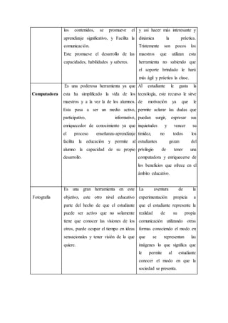 los contenidos, se promueve el
aprendizaje significativo, y Facilita la
comunicación.
Este promueve el desarrollo de las
capacidades, habilidades y saberes.
y así hacer más interesante y
dinámica la práctica.
Tristemente son pocos los
maestros que utilizan esta
herramienta no sabiendo que
el soporte brindado le hará
más ágil y práctica la clase.
Computadora
Es una poderosa herramienta ya que
esta ha simplificado la vida de los
maestros y a la vez la de los alumnos.
Esta pasa a ser un medio activo,
participativo, informativo,
enriquecedor de conocimiento ya que
el proceso enseñanza-aprendizaje
facilita la educación y permite al
alumno la capacidad de su propio
desarrollo.
Al estudiante le gusta la
tecnología, este recurso le sirve
de motivación ya que le
permite aclarar las dudas que
puedan surgir, expresar sus
inquietudes y vencer su
timidez, no todos los
estudiantes gozan del
privilegio de tener una
computadora y enriquecerse de
los beneficios que ofrece en el
ámbito educativo.
Fotografía
Es una gran herramienta en este
objetivo, este otro nivel educativo
parte del hecho de que el estudiante
puede ser activo que no solamente
tiene que conocer las visiones de los
otros, puede ocupar el tiempo en ideas
sensacionales y tener visión de lo que
quiere.
La aventura de la
experimentación propicia a
que el estudiante represente la
realidad de su propia
comunicación utilizando otras
formas conociendo el modo en
que se representan las
imágenes lo que significa que
le permite al estudiante
conocer el modo en que la
sociedad se presenta.
 