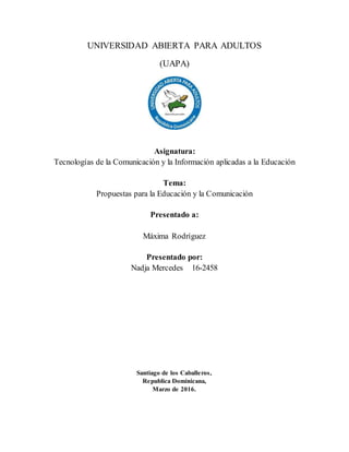 UNIVERSIDAD ABIERTA PARA ADULTOS
(UAPA)
Asignatura:
Tecnologías de la Comunicación y la Información aplicadas a la Educación
Tema:
Propuestas para la Educación y la Comunicación
Presentado a:
Máxima Rodríguez
Presentado por:
Nadja Mercedes 16-2458
Santiago de los Caballeros,
Republica Dominicana,
Marzo de 2016.
 