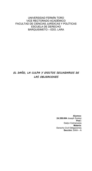 UNIVERSIDAD FERMÍN TORO
VICE RECTORADO ACADÉMICO
FACULTAD DE CIENCIAS JURÍDICAS Y POLÍTICAS
ESCUELA DE DERECHO
BARQUISIMETO – EDO. LARA
EL DAÑO, LA CULPA Y EFECTOS SECUNDARIOS DE
LAS OBLIGACIONES
Alumno:
24.399.684 Joseph Suárez
Prof.:
Dailyn Colmenares
Materia:
Derecho Civil Obligaciones
Sección: SAIA – A
 