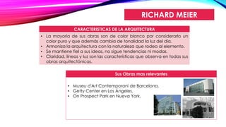 RICHARD MEIER
CARACTERISTICAS DE LA ARQUITECTURA
• La mayoría de sus obras son de color blanco por considerarlo un
color puro y que además cambia de tonalidad la luz del día.
• Armoniza la arquitectura con la naturaleza que rodea al elemento.
• Se mantiene fiel a sus ideas, no sigue tendencias ni modas.
• Claridad, líneas y luz son las características que observa en todas sus
obras arquitectónicas.
Sus Obras mas relevantes
• Museu d'Art Contemporani de Barcelona.
• Getty Center en Los Ángeles.
• On Prospect Park en Nueva York.
 